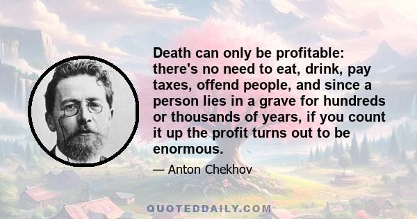 Death can only be profitable: there's no need to eat, drink, pay taxes, offend people, and since a person lies in a grave for hundreds or thousands of years, if you count it up the profit turns out to be enormous.