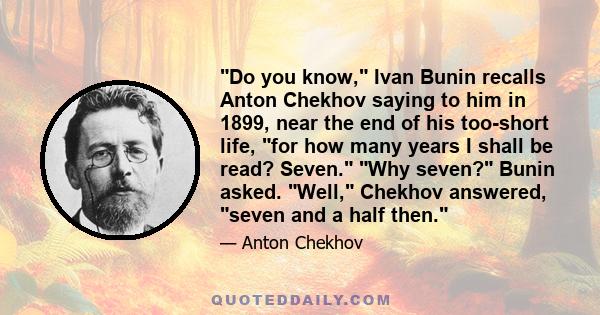 Do you know, Ivan Bunin recalls Anton Chekhov saying to him in 1899, near the end of his too-short life, for how many years I shall be read? Seven. Why seven? Bunin asked. Well, Chekhov answered, seven and a half then.