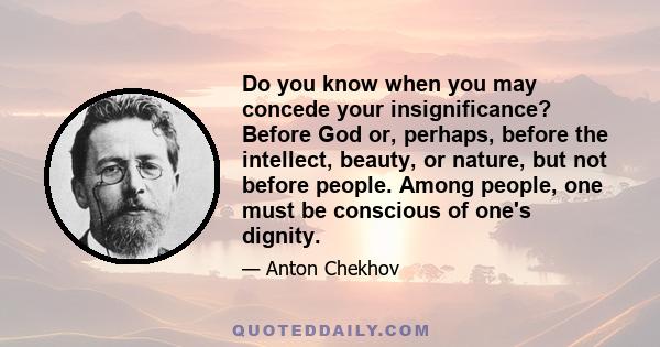 Do you know when you may concede your insignificance? Before God or, perhaps, before the intellect, beauty, or nature, but not before people. Among people, one must be conscious of one's dignity.