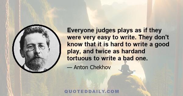 Everyone judges plays as if they were very easy to write. They don't know that it is hard to write a good play, and twice as hardand tortuous to write a bad one.