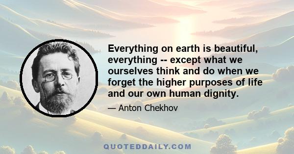 Everything on earth is beautiful, everything -- except what we ourselves think and do when we forget the higher purposes of life and our own human dignity.