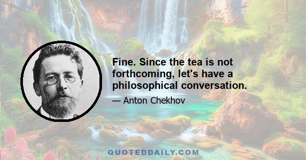 Fine. Since the tea is not forthcoming, let's have a philosophical conversation.