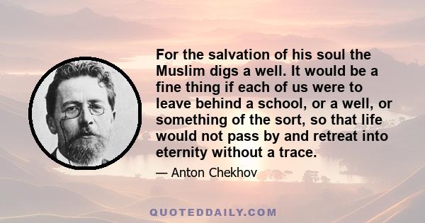 For the salvation of his soul the Muslim digs a well. It would be a fine thing if each of us were to leave behind a school, or a well, or something of the sort, so that life would not pass by and retreat into eternity