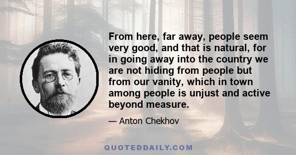 From here, far away, people seem very good, and that is natural, for in going away into the country we are not hiding from people but from our vanity, which in town among people is unjust and active beyond measure.