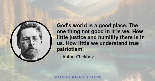 God's world is a good place. The one thing not good in it is we. How little justice and humility there is in us. How little we understand true patriotism!