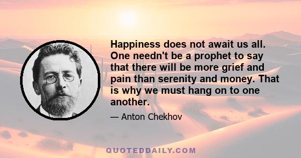 Happiness does not await us all. One needn't be a prophet to say that there will be more grief and pain than serenity and money. That is why we must hang on to one another.