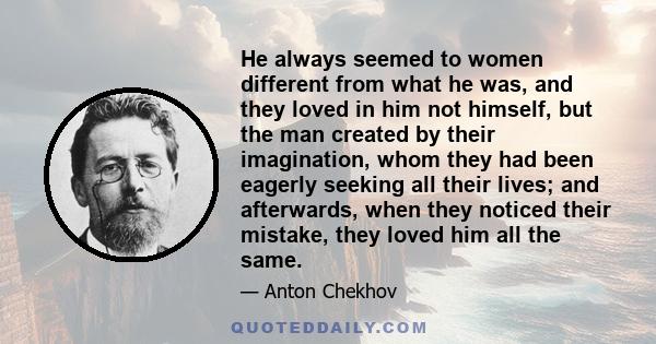 He always seemed to women different from what he was, and they loved in him not himself, but the man created by their imagination, whom they had been eagerly seeking all their lives; and afterwards, when they noticed