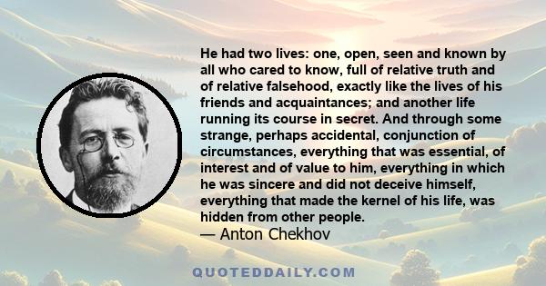 He had two lives: one, open, seen and known by all who cared to know, full of relative truth and of relative falsehood, exactly like the lives of his friends and acquaintances; and another life running its course in