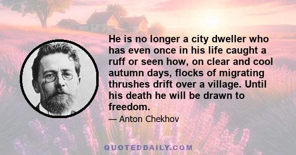 He is no longer a city dweller who has even once in his life caught a ruff or seen how, on clear and cool autumn days, flocks of migrating thrushes drift over a village. Until his death he will be drawn to freedom.