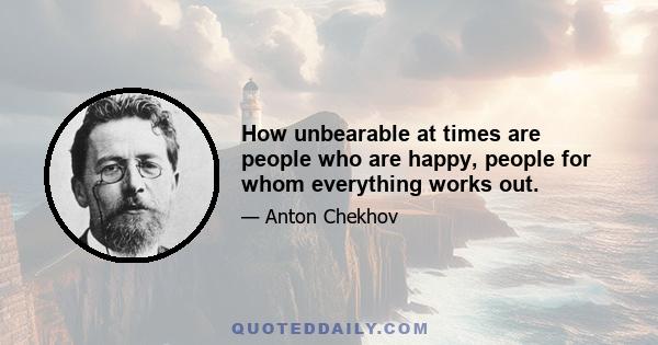 How unbearable at times are people who are happy, people for whom everything works out.