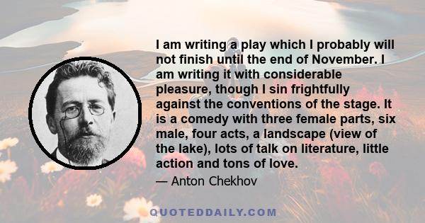 I am writing a play which I probably will not finish until the end of November. I am writing it with considerable pleasure, though I sin frightfully against the conventions of the stage. It is a comedy with three female 