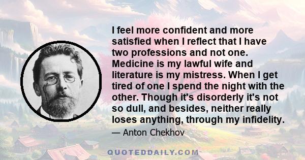 I feel more confident and more satisfied when I reflect that I have two professions and not one. Medicine is my lawful wife and literature is my mistress. When I get tired of one I spend the night with the other. Though 