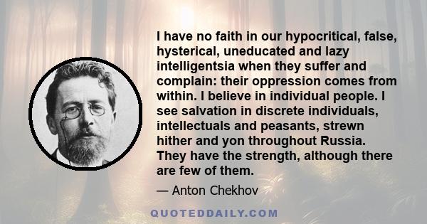 I have no faith in our hypocritical, false, hysterical, uneducated and lazy intelligentsia when they suffer and complain: their oppression comes from within. I believe in individual people. I see salvation in discrete