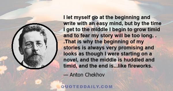 I let myself go at the beginning and write with an easy mind, but by the time I get to the middle I begin to grow timid and to fear my story will be too long. . .That is why the beginning of my stories is always very