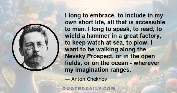 I long to embrace, to include in my own short life, all that is accessible to man. I long to speak, to read, to wield a hammer in a great factory, to keep watch at sea, to plow. I want to be walking along the Nevsky