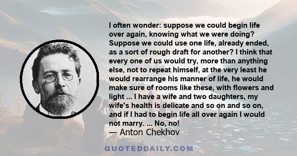 I often wonder: suppose we could begin life over again, knowing what we were doing? Suppose we could use one life, already ended, as a sort of rough draft for another? I think that every one of us would try, more than