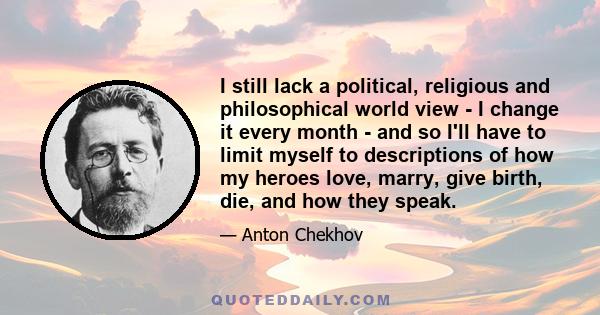 I still lack a political, religious and philosophical world view - I change it every month - and so I'll have to limit myself to descriptions of how my heroes love, marry, give birth, die, and how they speak.