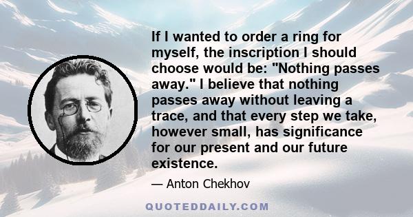 If I wanted to order a ring for myself, the inscription I should choose would be: Nothing passes away. I believe that nothing passes away without leaving a trace, and that every step we take, however small, has