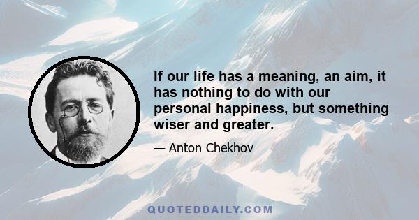 If our life has a meaning, an aim, it has nothing to do with our personal happiness, but something wiser and greater.