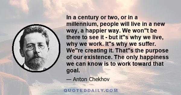 In a century or two, or in a millennium, people will live in a new way, a happier way. We wont be there to see it - but its why we live, why we work. Its why we suffer. Were creating it. Thats the purpose of our