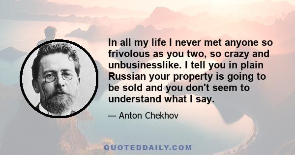 In all my life I never met anyone so frivolous as you two, so crazy and unbusinesslike. I tell you in plain Russian your property is going to be sold and you don't seem to understand what I say.