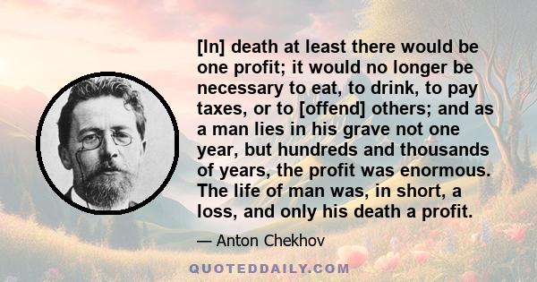 [In] death at least there would be one profit; it would no longer be necessary to eat, to drink, to pay taxes, or to [offend] others; and as a man lies in his grave not one year, but hundreds and thousands of years, the 