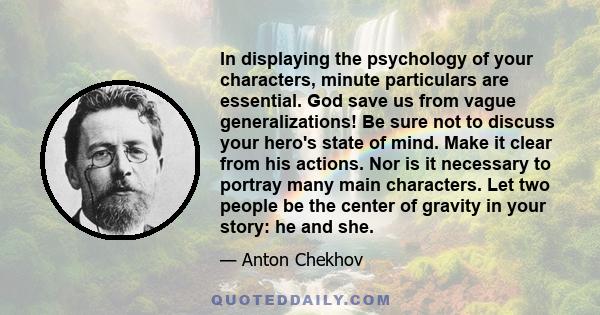 In displaying the psychology of your characters, minute particulars are essential. God save us from vague generalizations! Be sure not to discuss your hero's state of mind. Make it clear from his actions. Nor is it