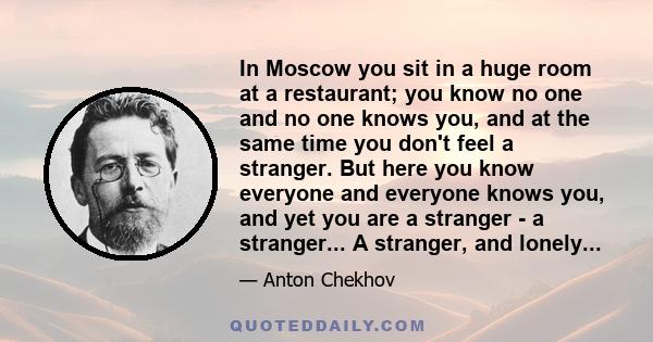 In Moscow you sit in a huge room at a restaurant; you know no one and no one knows you, and at the same time you don't feel a stranger. But here you know everyone and everyone knows you, and yet you are a stranger - a