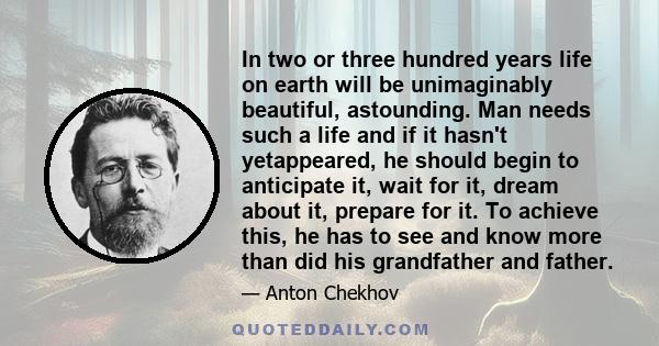 In two or three hundred years life on earth will be unimaginably beautiful, astounding. Man needs such a life and if it hasn't yetappeared, he should begin to anticipate it, wait for it, dream about it, prepare for it.