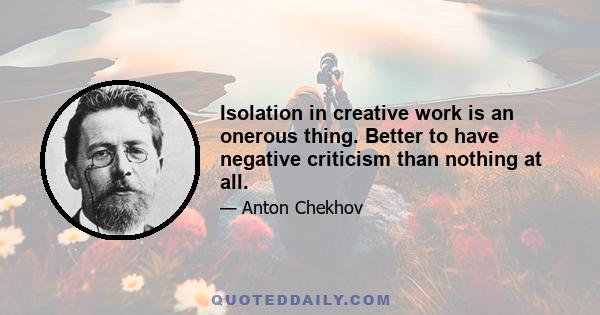 Isolation in creative work is an onerous thing. Better to have negative criticism than nothing at all.