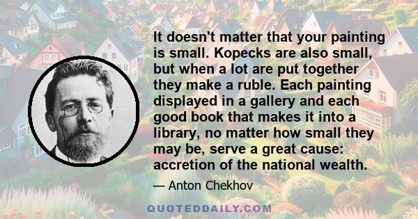 It doesn't matter that your painting is small. Kopecks are also small, but when a lot are put together they make a ruble. Each painting displayed in a gallery and each good book that makes it into a library, no matter