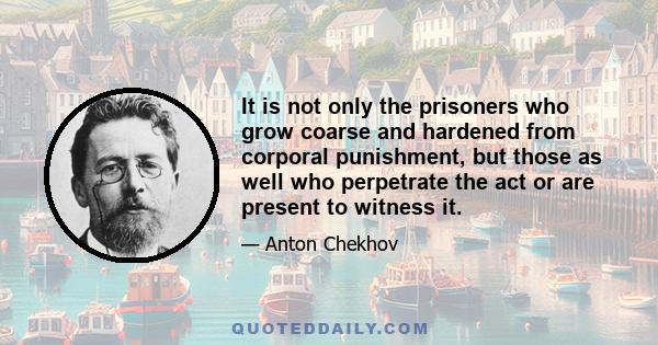 It is not only the prisoners who grow coarse and hardened from corporal punishment, but those as well who perpetrate the act or are present to witness it.