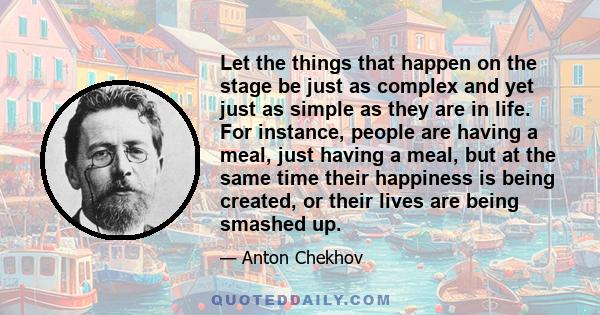 Let the things that happen on the stage be just as complex and yet just as simple as they are in life. For instance, people are having a meal, just having a meal, but at the same time their happiness is being created,