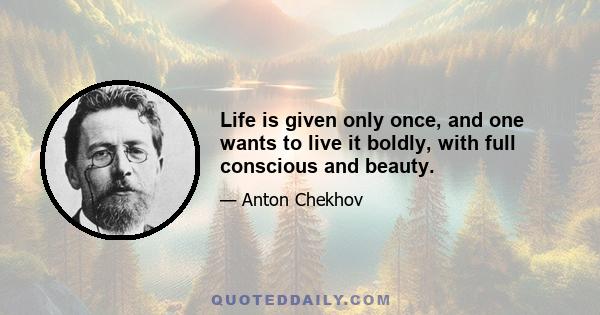 Life is given only once, and one wants to live it boldly, with full conscious and beauty.