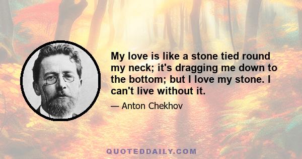 My love is like a stone tied round my neck; it's dragging me down to the bottom; but I love my stone. I can't live without it.