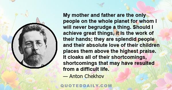 My mother and father are the only people on the whole planet for whom I will never begrudge a thing. Should I achieve great things, it is the work of their hands; they are splendid people and their absolute love of