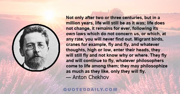 Not only after two or three centuries, but in a million years, life will still be as it was; life does not change, it remains for ever, following its own laws which do not concern us, or which, at any rate, you will