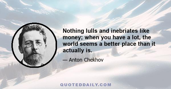 Nothing lulls and inebriates like money; when you have a lot, the world seems a better place than it actually is.