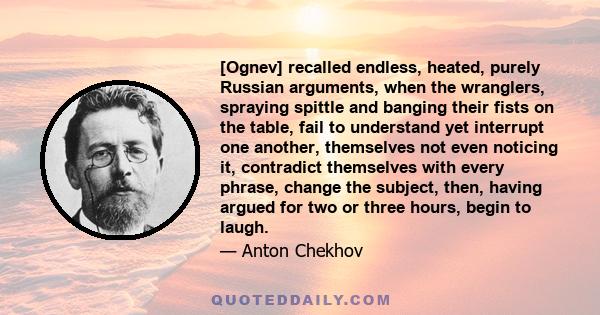 [Ognev] recalled endless, heated, purely Russian arguments, when the wranglers, spraying spittle and banging their fists on the table, fail to understand yet interrupt one another, themselves not even noticing it,