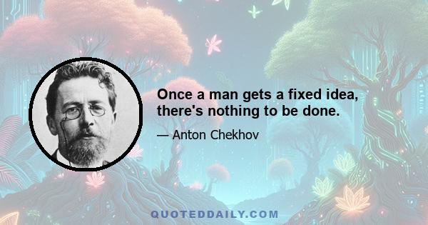 Once a man gets a fixed idea, there's nothing to be done.