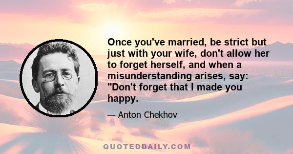 Once you've married, be strict but just with your wife, don't allow her to forget herself, and when a misunderstanding arises, say: Don't forget that I made you happy.