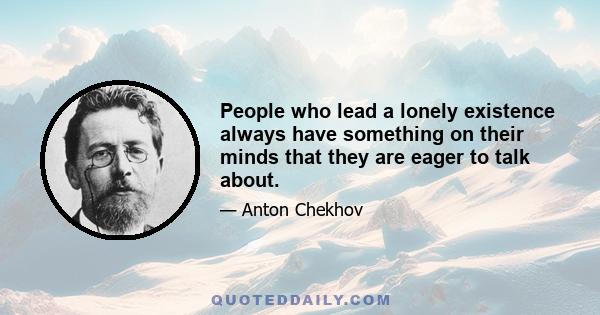 People who lead a lonely existence always have something on their minds that they are eager to talk about.