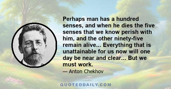 Perhaps man has a hundred senses, and when he dies the five senses that we know perish with him, and the other ninety-five remain alive... Everything that is unattainable for us now will one day be near and clear... But 