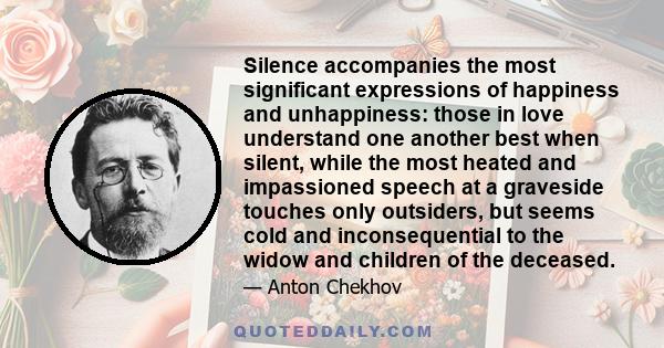 Silence accompanies the most significant expressions of happiness and unhappiness: those in love understand one another best when silent, while the most heated and impassioned speech at a graveside touches only