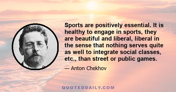 Sports are positively essential. It is healthy to engage in sports, they are beautiful and liberal, liberal in the sense that nothing serves quite as well to integrate social classes, etc., than street or public games.