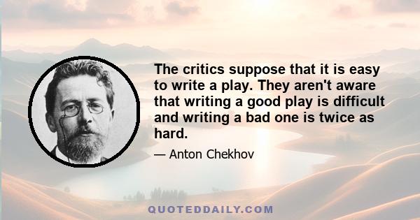 The critics suppose that it is easy to write a play. They aren't aware that writing a good play is difficult and writing a bad one is twice as hard.