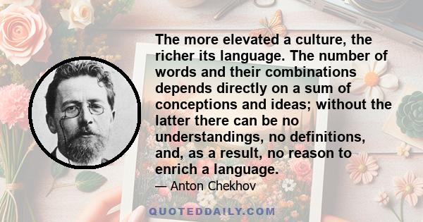 The more elevated a culture, the richer its language. The number of words and their combinations depends directly on a sum of conceptions and ideas; without the latter there can be no understandings, no definitions,