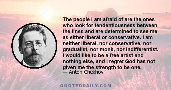 The people I am afraid of are the ones who look for tendentiousness between the lines and are determined to see me as either liberal or conservative. I am neither liberal, nor conservative, nor gradualist, nor monk, nor 