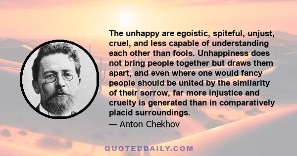 The unhappy are egoistic, spiteful, unjust, cruel, and less capable of understanding each other than fools. Unhappiness does not bring people together but draws them apart, and even where one would fancy people should