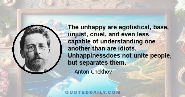 The unhappy are egotistical, base, unjust, cruel, and even less capable of understanding one another than are idiots. Unhappinessdoes not unite people, but separates them.